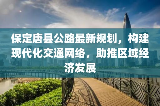 保定唐县公路最新规划，构建现代化交通网络，助推区域经济发展