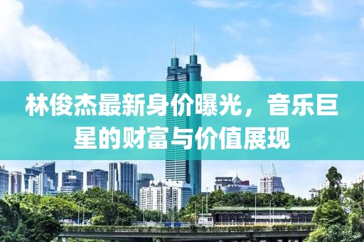 林俊杰最新身价曝光，音乐巨星的财富与价值展现