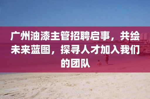广州油漆主管招聘启事，共绘未来蓝图，探寻人才加入我们的团队