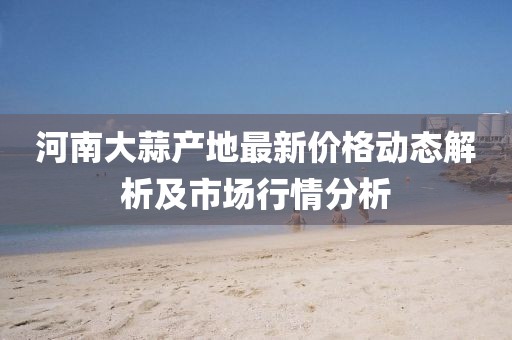 河南大蒜产地最新价格动态解析及市场行情分析