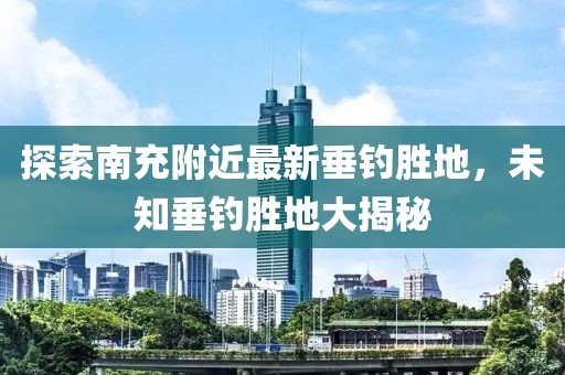 探索南充附近最新垂钓胜地，未知垂钓胜地大揭秘