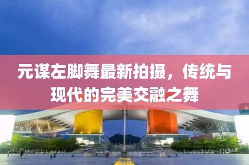元谋左脚舞最新拍摄，传统与现代的完美交融之舞