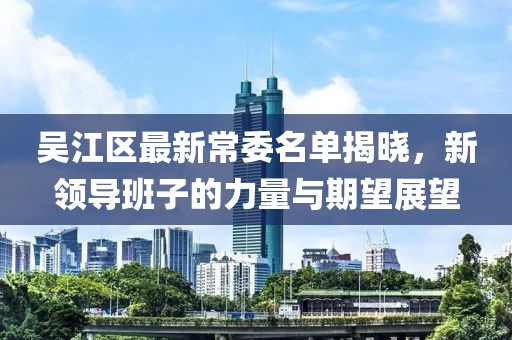 吴江区最新常委名单揭晓，新领导班子的力量与期望展望
