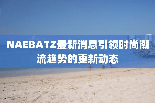 NAEBATZ最新消息引领时尚潮流趋势的更新动态
