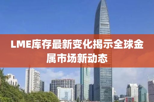 LME库存最新变化揭示全球金属市场新动态