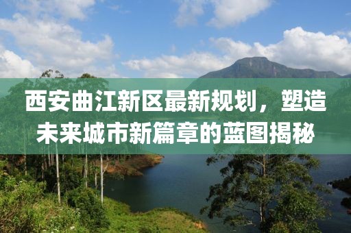西安曲江新区最新规划，塑造未来城市新篇章的蓝图揭秘