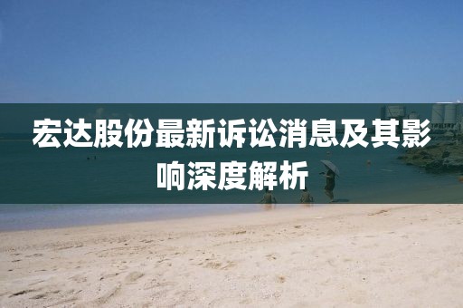 宏达股份最新诉讼消息及其影响深度解析