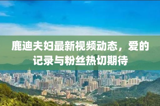 鹿迪夫妇最新视频动态，爱的记录与粉丝热切期待