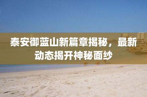 泰安御蓝山新篇章揭秘，最新动态揭开神秘面纱
