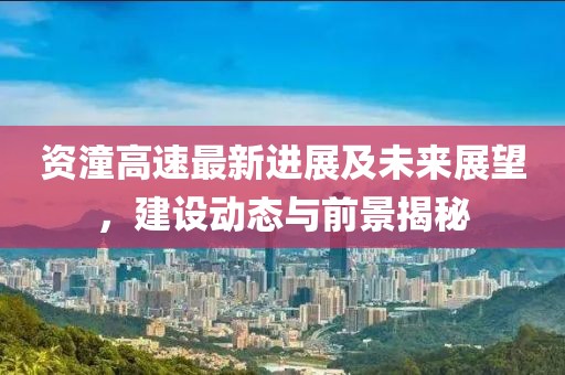资潼高速最新进展及未来展望，建设动态与前景揭秘