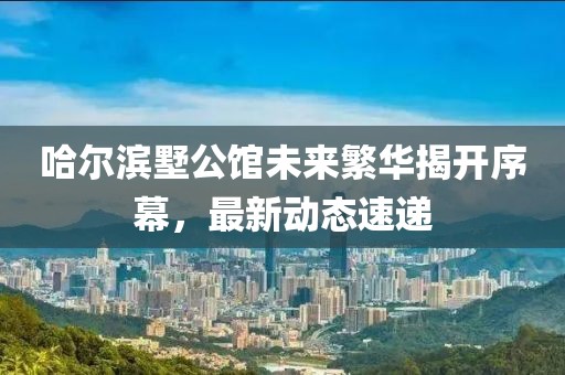 哈尔滨墅公馆未来繁华揭开序幕，最新动态速递