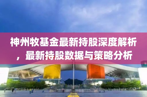 神州牧基金最新持股深度解析，最新持股数据与策略分析