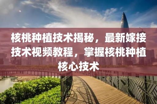 核桃种植技术揭秘，最新嫁接技术视频教程，掌握核桃种植核心技术