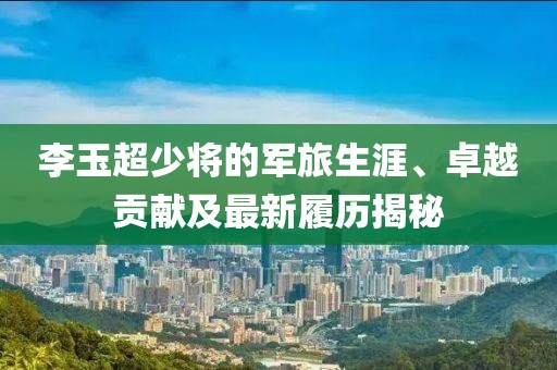 李玉超少将的军旅生涯、卓越贡献及最新履历揭秘