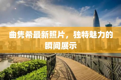 曲隽希最新照片，独特魅力的瞬间展示