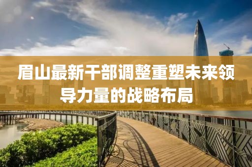 眉山最新干部调整重塑未来领导力量的战略布局