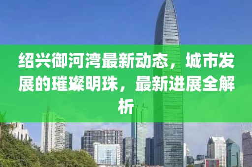 绍兴御河湾最新动态，城市发展的璀璨明珠，最新进展全解析