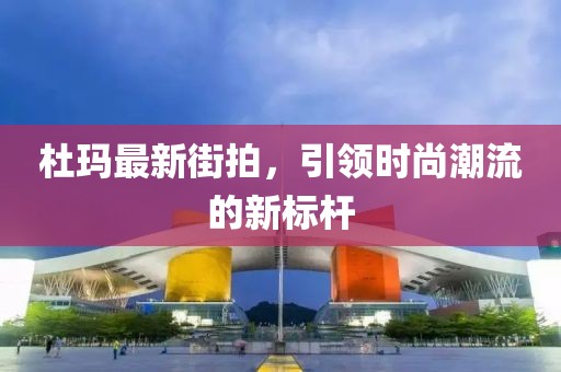 杜玛最新街拍，引领时尚潮流的新标杆