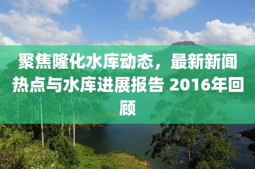 聚焦隆化水库动态，最新新闻热点与水库进展报告 2016年回顾