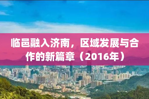 临邑融入济南，区域发展与合作的新篇章（2016年）