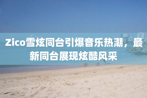 Zico雪炫同台引爆音乐热潮，最新同台展现炫酷风采