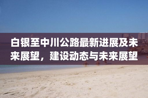 白银至中川公路最新进展及未来展望，建设动态与未来展望