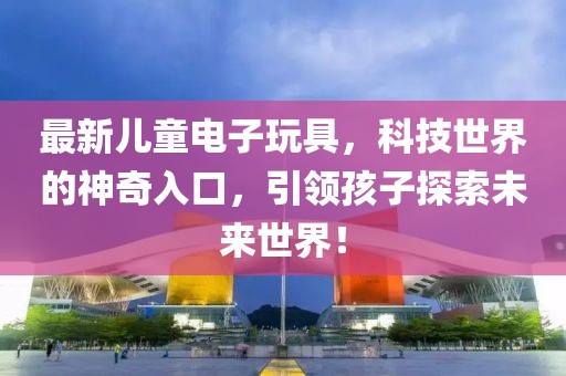 最新儿童电子玩具，科技世界的神奇入口，引领孩子探索未来世界！