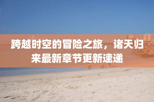 跨越时空的冒险之旅，诸天归来最新章节更新速递