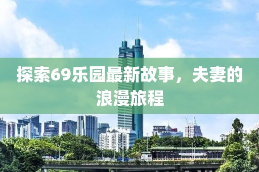探索69乐园最新故事，夫妻的浪漫旅程