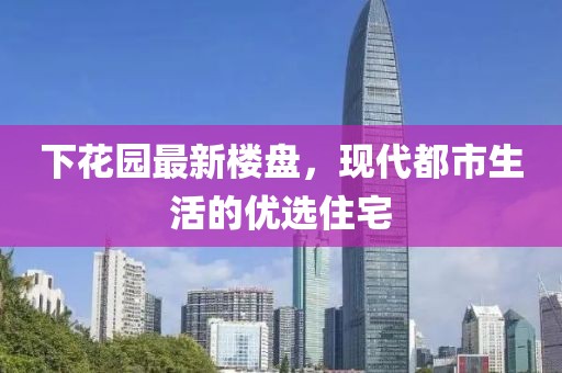 下花园最新楼盘，现代都市生活的优选住宅