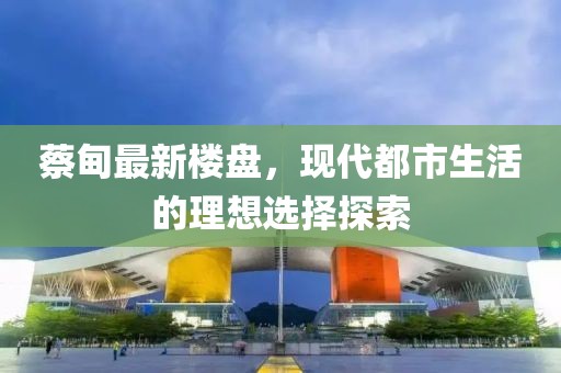 蔡甸最新楼盘，现代都市生活的理想选择探索