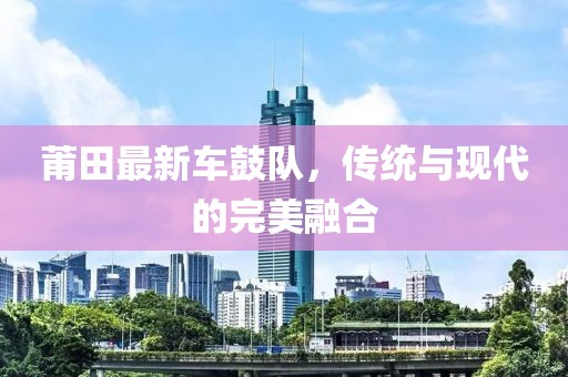 莆田最新车鼓队，传统与现代的完美融合