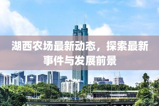湖西农场最新动态，探索最新事件与发展前景