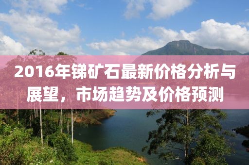 2016年锑矿石最新价格分析与展望，市场趋势及价格预测