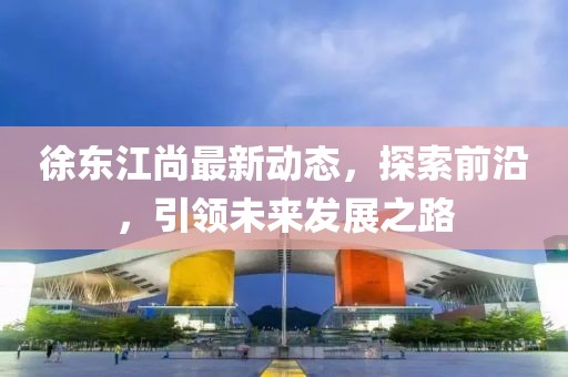 徐东江尚最新动态，探索前沿，引领未来发展之路