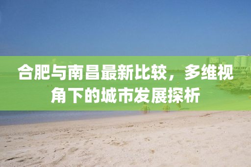 合肥与南昌最新比较，多维视角下的城市发展探析