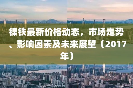 镍铁最新价格动态，市场走势、影响因素及未来展望（2017年）