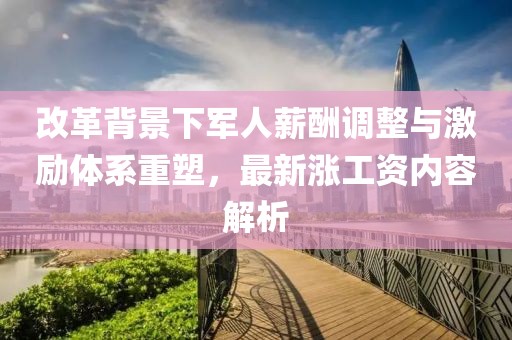改革背景下军人薪酬调整与激励体系重塑，最新涨工资内容解析