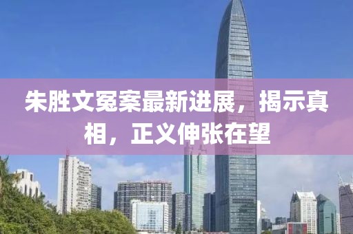 朱胜文冤案最新进展，揭示真相，正义伸张在望