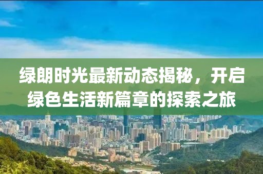 绿朗时光最新动态揭秘，开启绿色生活新篇章的探索之旅
