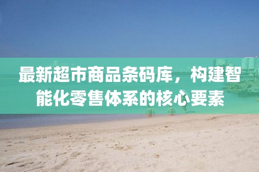最新超市商品条码库，构建智能化零售体系的核心要素
