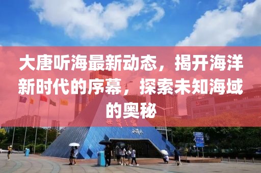 大唐听海最新动态，揭开海洋新时代的序幕，探索未知海域的奥秘