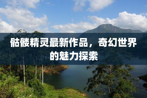 骷髅精灵最新作品，奇幻世界的魅力探索