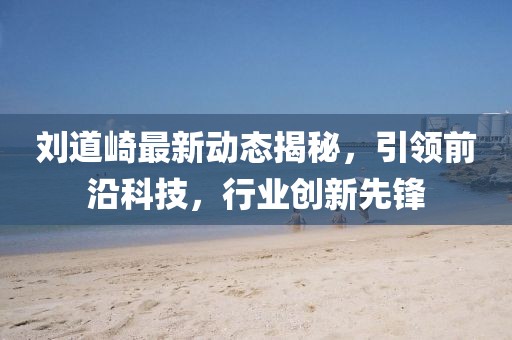 刘道崎最新动态揭秘，引领前沿科技，行业创新先锋