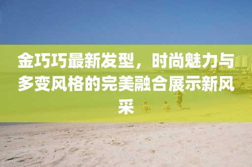 金巧巧最新发型，时尚魅力与多变风格的完美融合展示新风采