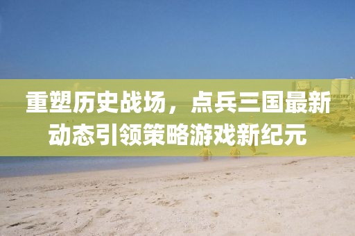 重塑历史战场，点兵三国最新动态引领策略游戏新纪元