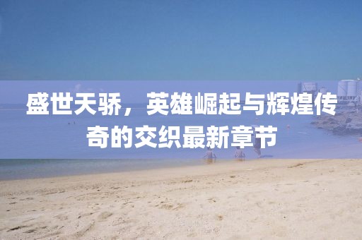 盛世天骄，英雄崛起与辉煌传奇的交织最新章节