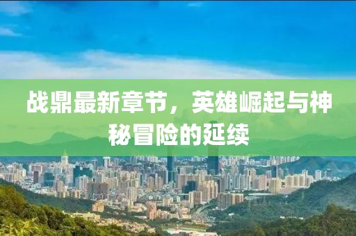 战鼎最新章节，英雄崛起与神秘冒险的延续