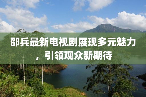 邵兵最新电视剧展现多元魅力，引领观众新期待