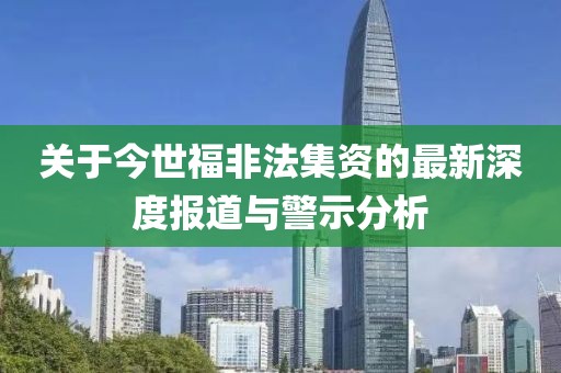 关于今世福非法集资的最新深度报道与警示分析